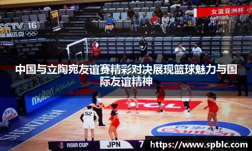 中国与立陶宛友谊赛精彩对决展现篮球魅力与国际友谊精神